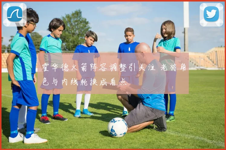霍华德火箭阵容调整引关注 老将角色与内线轮换成看点