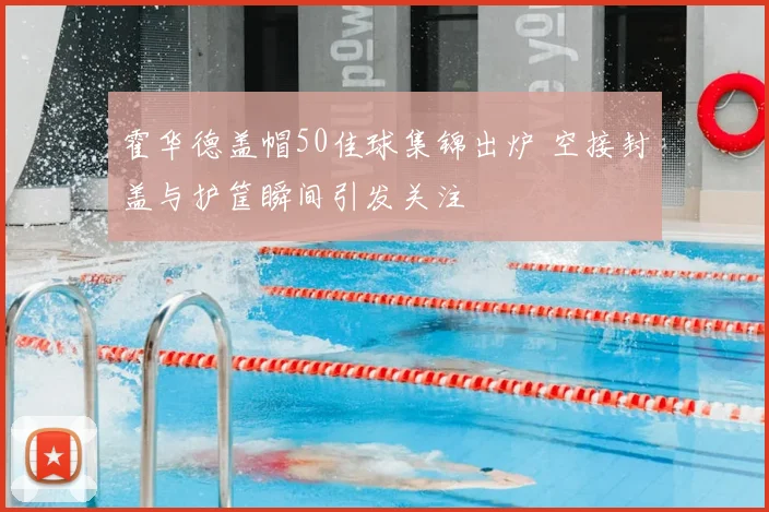 霍华德盖帽50佳球集锦出炉 空接封盖与护筐瞬间引发关注