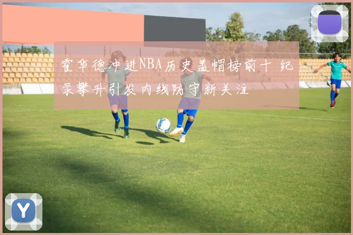 霍华德冲进NBA历史盖帽榜前十 纪录攀升引发内线防守新关注
