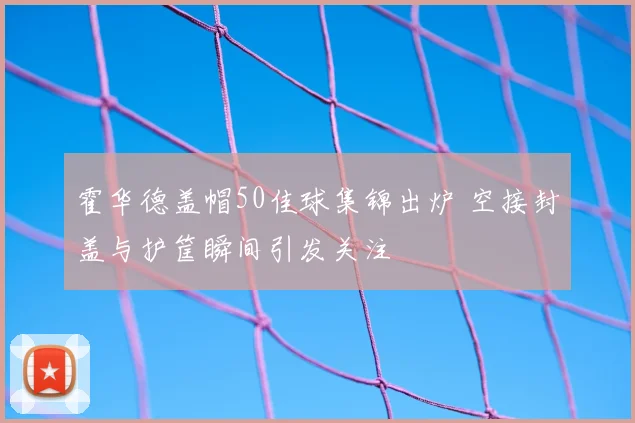 霍华德盖帽50佳球集锦出炉 空接封盖与护筐瞬间引发关注