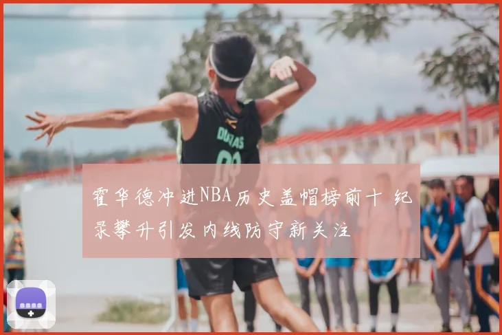 霍华德冲进NBA历史盖帽榜前十 纪录攀升引发内线防守新关注