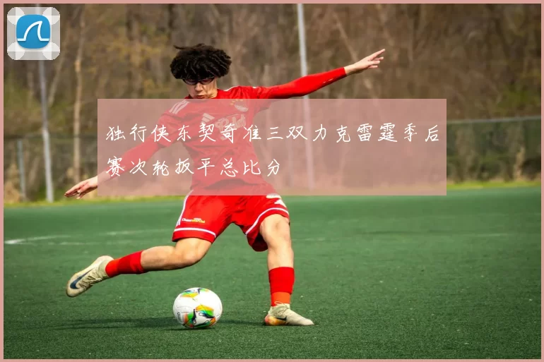 独行侠东契奇准三双力克雷霆季后赛次轮扳平总比分