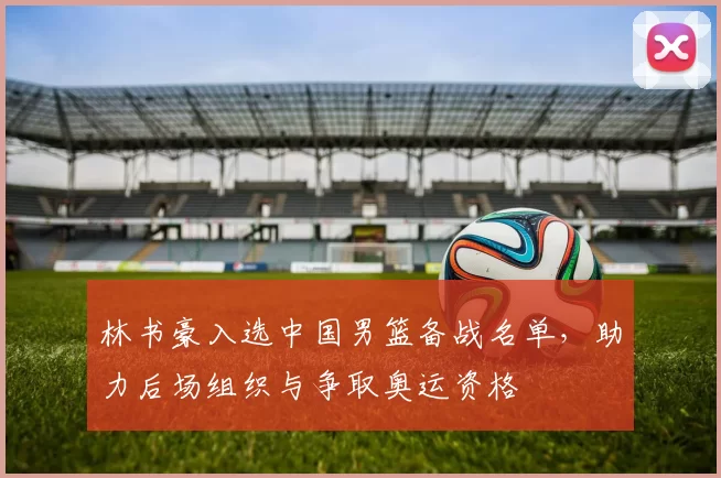 林书豪入选中国男篮备战名单，助力后场组织与争取奥运资格