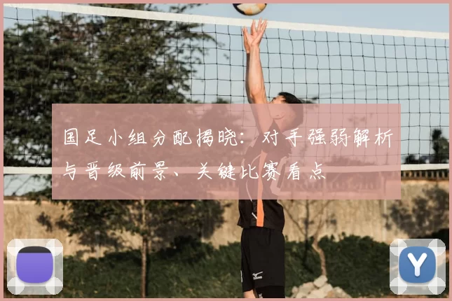 国足小组分配揭晓:对手强弱解析与晋级前景、关键比赛看点