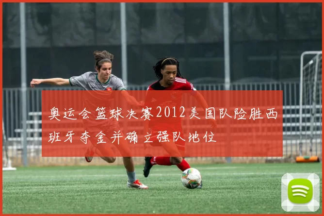 奥运会篮球决赛2012美国队险胜西班牙夺金并确立强队地位