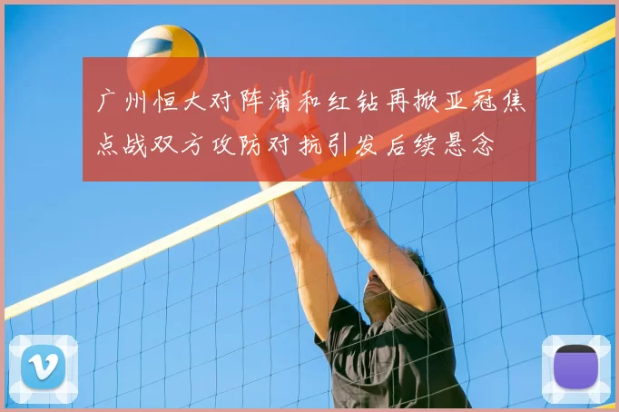 广州恒大对阵浦和红钻再掀亚冠焦点战双方攻防对抗引发后续悬念