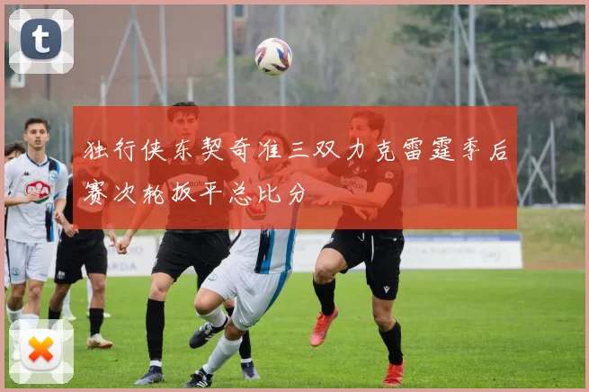 独行侠东契奇准三双力克雷霆季后赛次轮扳平总比分