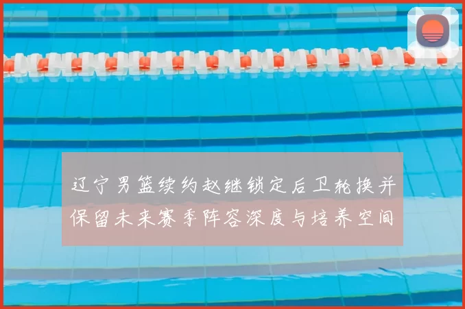 辽宁男篮续约赵继锁定后卫轮换并保留未来赛季阵容深度与培养空间