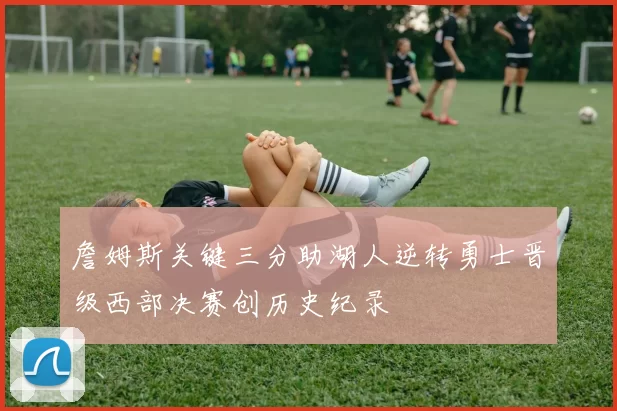 詹姆斯关键三分助湖人逆转勇士晋级西部决赛创历史纪录