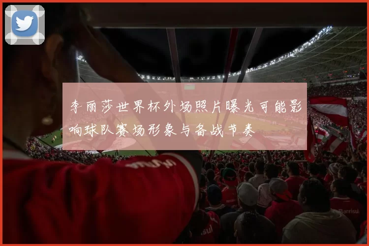 李丽莎世界杯外场照片曝光可能影响球队赛场形象与备战节奏