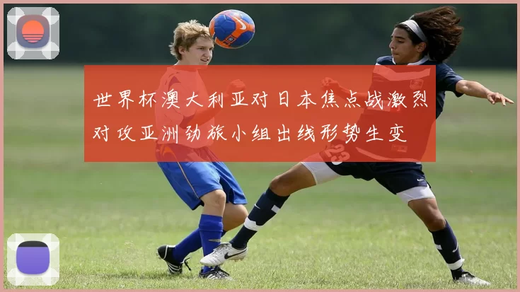 世界杯澳大利亚对日本焦点战激烈对攻亚洲劲旅小组出线形势生变