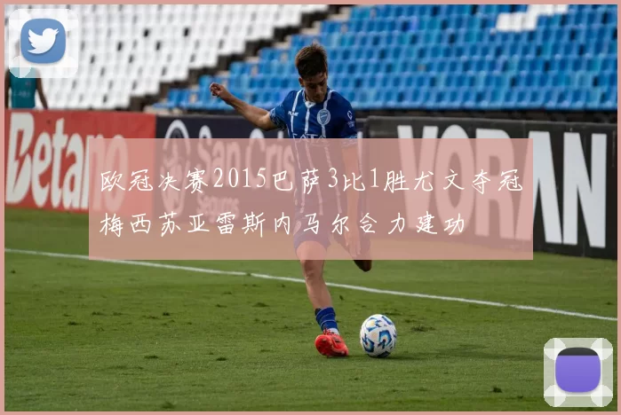 欧冠决赛2015巴萨3比1胜尤文夺冠梅西苏亚雷斯内马尔合力建功