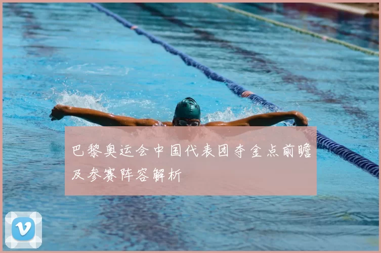 巴黎奥运会中国代表团夺金点前瞻及参赛阵容解析