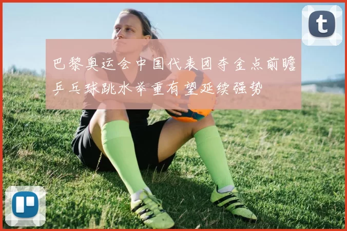 巴黎奥运会中国代表团夺金点前瞻乒乓球跳水举重有望延续强势