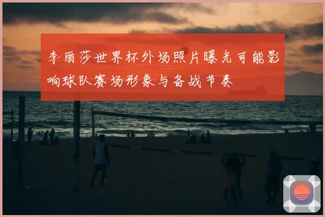 李丽莎世界杯外场照片曝光可能影响球队赛场形象与备战节奏