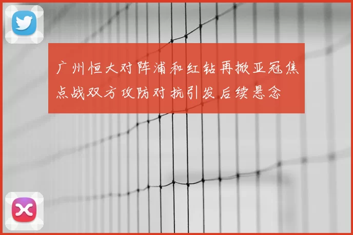 广州恒大对阵浦和红钻再掀亚冠焦点战双方攻防对抗引发后续悬念