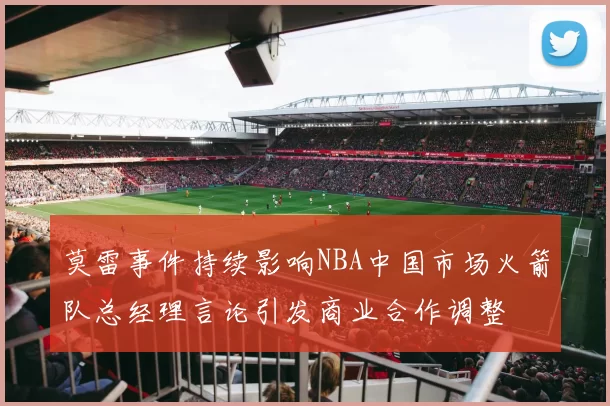 莫雷事件持续影响NBA中国市场火箭队总经理言论引发商业合作调整