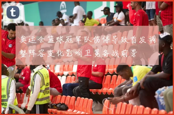 奥运会篮球冠军队伤停导致首发调整阵容变化影响卫冕备战前景