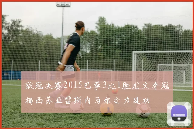 欧冠决赛2015巴萨3比1胜尤文夺冠梅西苏亚雷斯内马尔合力建功