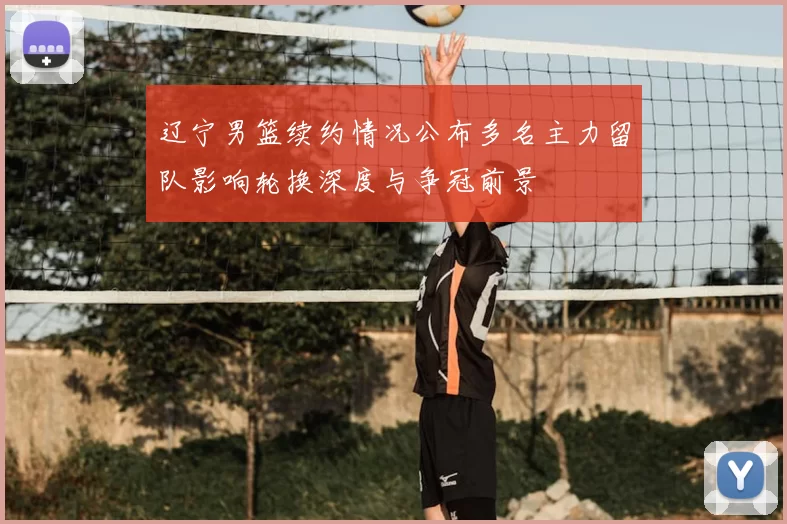 辽宁男篮续约情况公布多名主力留队影响轮换深度与争冠前景