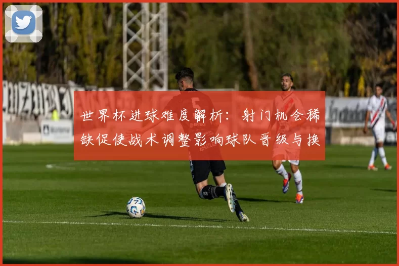 世界杯进球难度解析：射门机会稀缺促使战术调整影响球队晋级与换人策略