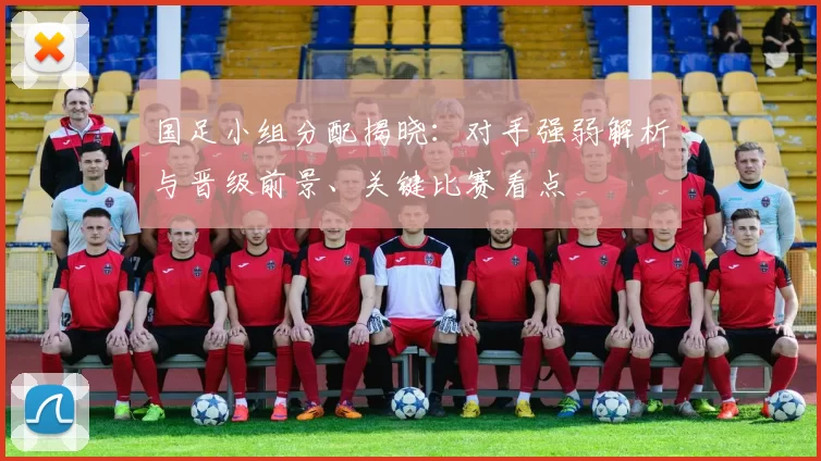 国足小组分配揭晓：对手强弱解析与晋级前景、关键比赛看点