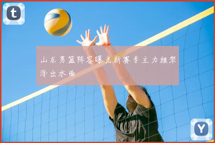 山东男篮阵容曝光新赛季主力框架浮出水面