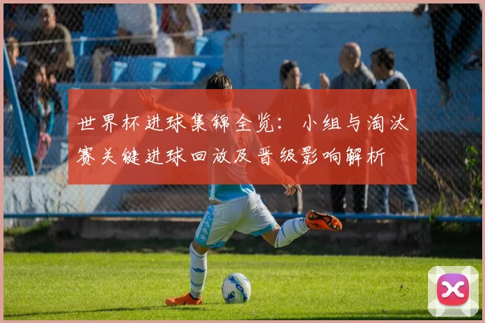世界杯进球集锦全览：小组与淘汰赛关键进球回放及晋级影响解析