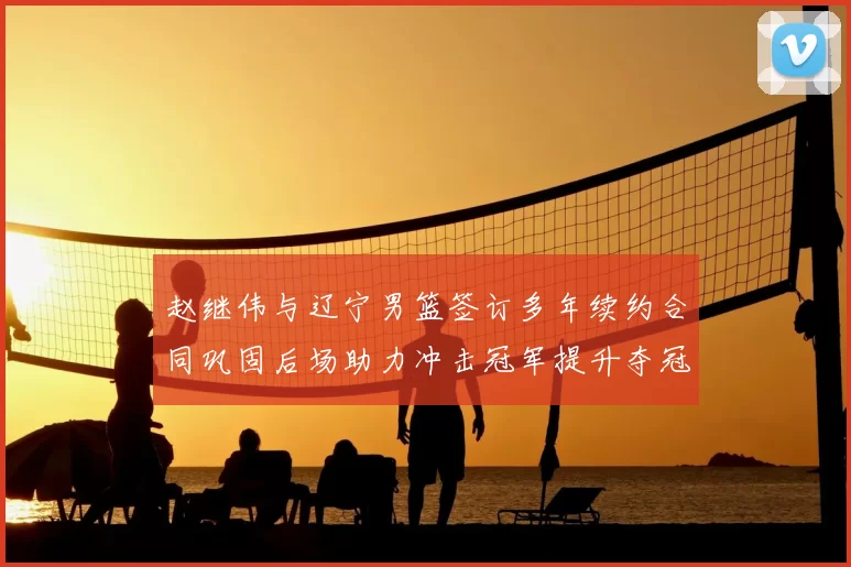 赵继伟与辽宁男篮签订多年续约合同巩固后场助力冲击冠军提升夺冠稳定性