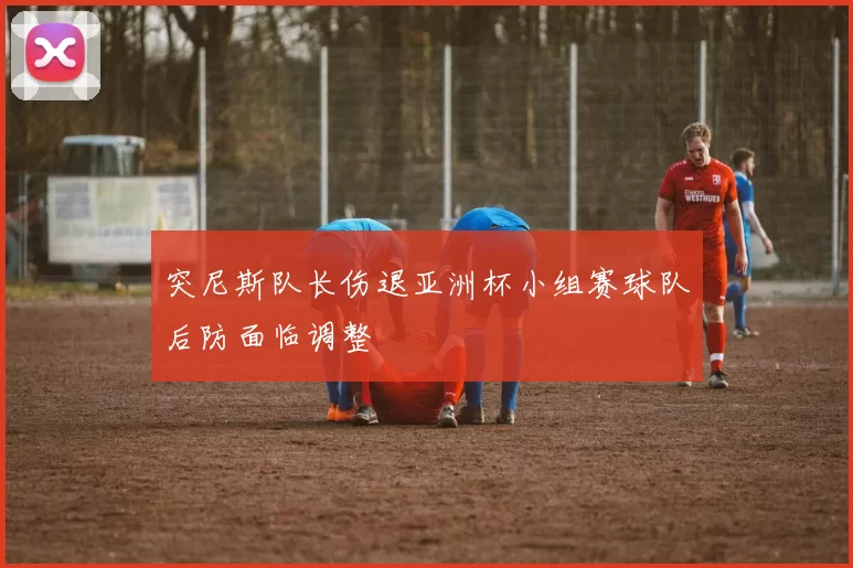 突尼斯队长伤退亚洲杯小组赛球队后防面临调整