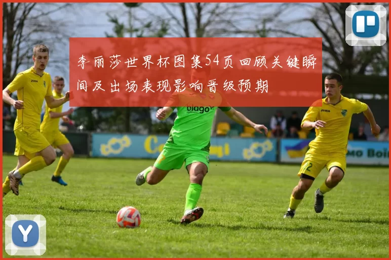 李丽莎世界杯图集54页回顾关键瞬间及出场表现影响晋级预期