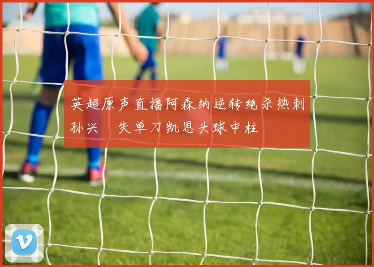 英超原声直播阿森纳逆转绝杀热刺孙兴慜失单刀凯恩头球中柱