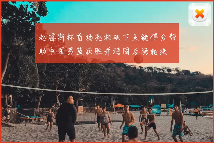 赵睿斯杯首场亮相砍下关键得分帮助中国男篮获胜并稳固后场轮换