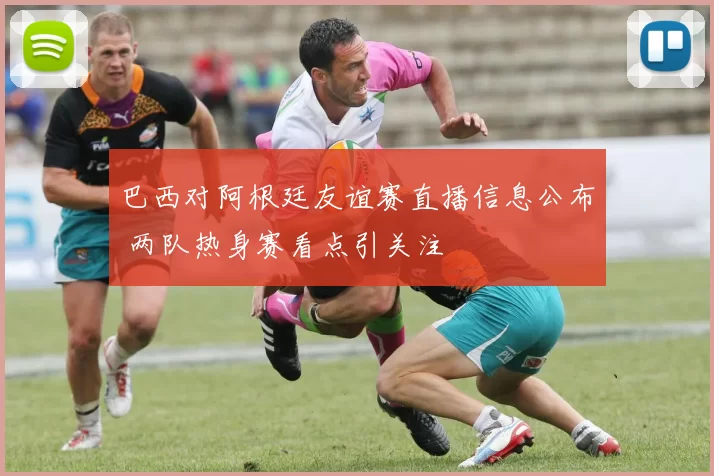 巴西对阿根廷友谊赛直播信息公布 两队热身赛看点引关注