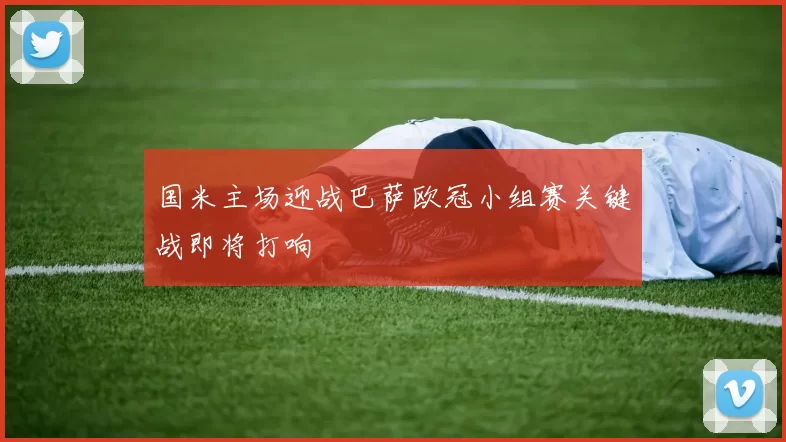 国米主场迎战巴萨欧冠小组赛关键战即将打响